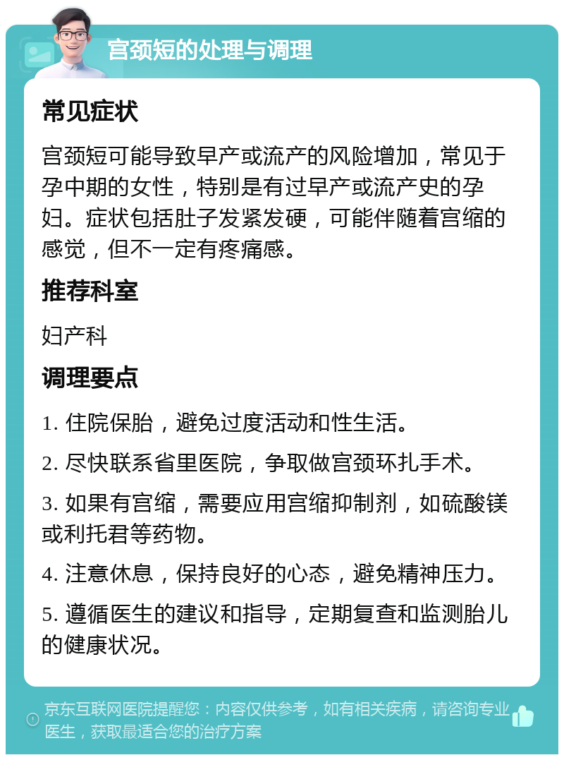 宫颈短的处理与调理 常见症状 宫颈短可能导致早产或流产的风险增加，常见于孕中期的女性，特别是有过早产或流产史的孕妇。症状包括肚子发紧发硬，可能伴随着宫缩的感觉，但不一定有疼痛感。 推荐科室 妇产科 调理要点 1. 住院保胎，避免过度活动和性生活。 2. 尽快联系省里医院，争取做宫颈环扎手术。 3. 如果有宫缩，需要应用宫缩抑制剂，如硫酸镁或利托君等药物。 4. 注意休息，保持良好的心态，避免精神压力。 5. 遵循医生的建议和指导，定期复查和监测胎儿的健康状况。