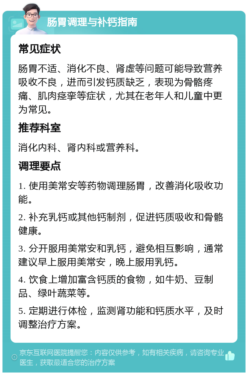 肠胃调理与补钙指南 常见症状 肠胃不适、消化不良、肾虚等问题可能导致营养吸收不良，进而引发钙质缺乏，表现为骨骼疼痛、肌肉痉挛等症状，尤其在老年人和儿童中更为常见。 推荐科室 消化内科、肾内科或营养科。 调理要点 1. 使用美常安等药物调理肠胃，改善消化吸收功能。 2. 补充乳钙或其他钙制剂，促进钙质吸收和骨骼健康。 3. 分开服用美常安和乳钙，避免相互影响，通常建议早上服用美常安，晚上服用乳钙。 4. 饮食上增加富含钙质的食物，如牛奶、豆制品、绿叶蔬菜等。 5. 定期进行体检，监测肾功能和钙质水平，及时调整治疗方案。