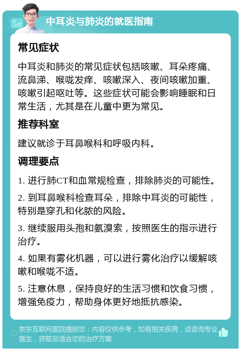 中耳炎与肺炎的就医指南 常见症状 中耳炎和肺炎的常见症状包括咳嗽、耳朵疼痛、流鼻涕、喉咙发痒、咳嗽深入、夜间咳嗽加重、咳嗽引起呕吐等。这些症状可能会影响睡眠和日常生活，尤其是在儿童中更为常见。 推荐科室 建议就诊于耳鼻喉科和呼吸内科。 调理要点 1. 进行肺CT和血常规检查，排除肺炎的可能性。 2. 到耳鼻喉科检查耳朵，排除中耳炎的可能性，特别是穿孔和化脓的风险。 3. 继续服用头孢和氨溴索，按照医生的指示进行治疗。 4. 如果有雾化机器，可以进行雾化治疗以缓解咳嗽和喉咙不适。 5. 注意休息，保持良好的生活习惯和饮食习惯，增强免疫力，帮助身体更好地抵抗感染。