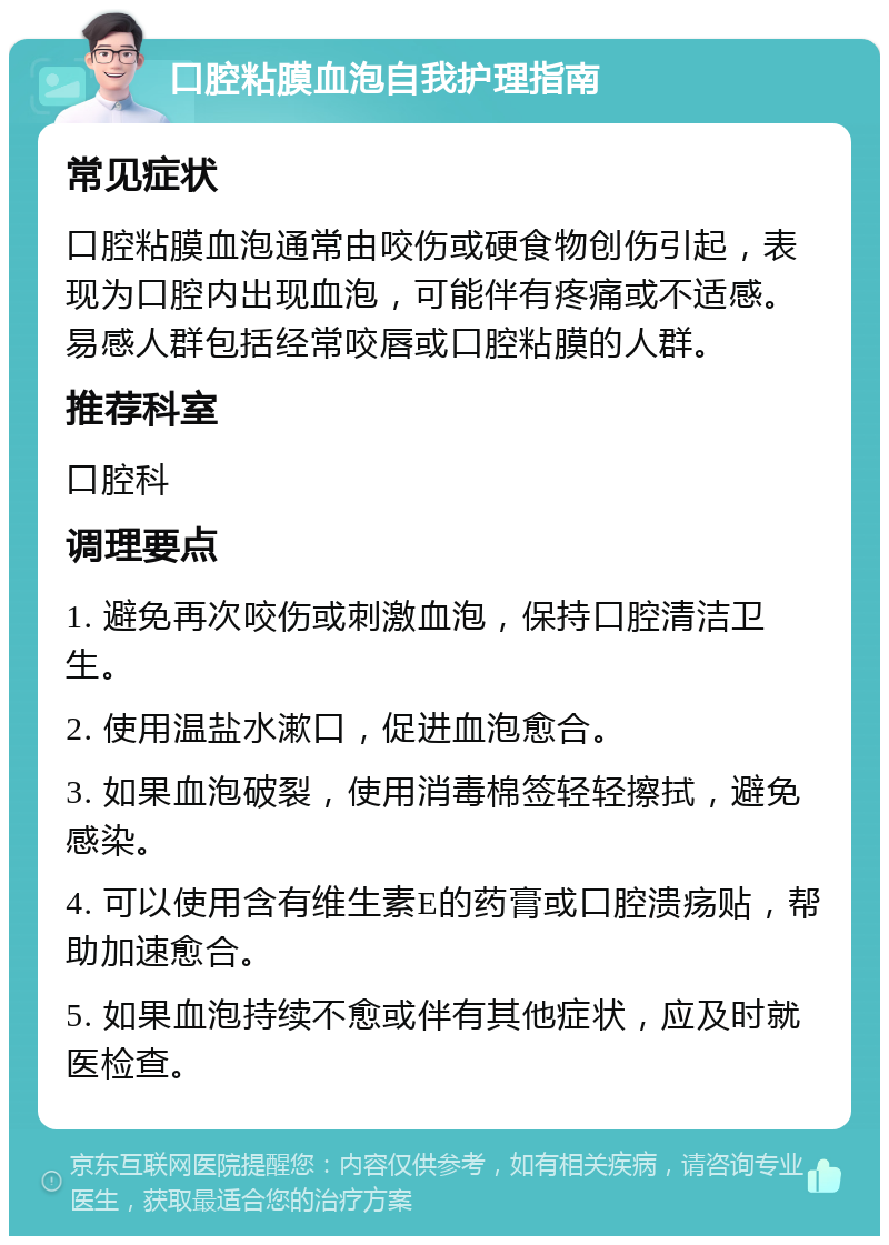 口腔粘膜血泡自我护理指南 常见症状 口腔粘膜血泡通常由咬伤或硬食物创伤引起，表现为口腔内出现血泡，可能伴有疼痛或不适感。易感人群包括经常咬唇或口腔粘膜的人群。 推荐科室 口腔科 调理要点 1. 避免再次咬伤或刺激血泡，保持口腔清洁卫生。 2. 使用温盐水漱口，促进血泡愈合。 3. 如果血泡破裂，使用消毒棉签轻轻擦拭，避免感染。 4. 可以使用含有维生素E的药膏或口腔溃疡贴，帮助加速愈合。 5. 如果血泡持续不愈或伴有其他症状，应及时就医检查。