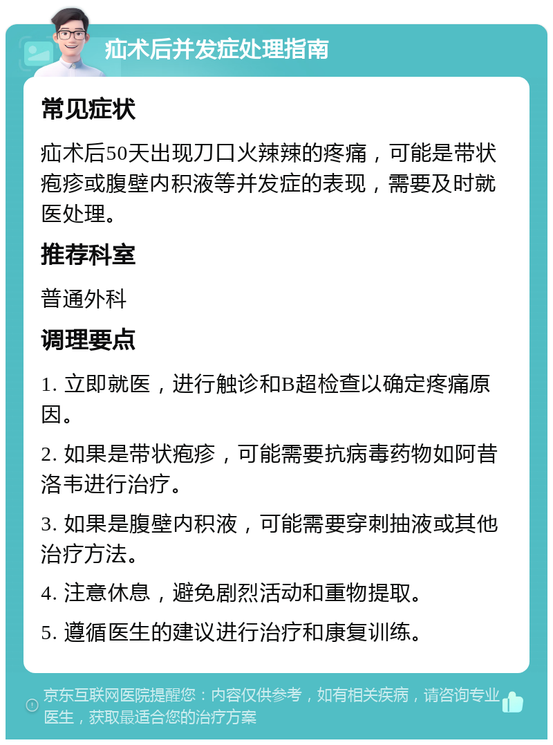 疝术后并发症处理指南 常见症状 疝术后50天出现刀口火辣辣的疼痛，可能是带状疱疹或腹壁内积液等并发症的表现，需要及时就医处理。 推荐科室 普通外科 调理要点 1. 立即就医，进行触诊和B超检查以确定疼痛原因。 2. 如果是带状疱疹，可能需要抗病毒药物如阿昔洛韦进行治疗。 3. 如果是腹壁内积液，可能需要穿刺抽液或其他治疗方法。 4. 注意休息，避免剧烈活动和重物提取。 5. 遵循医生的建议进行治疗和康复训练。