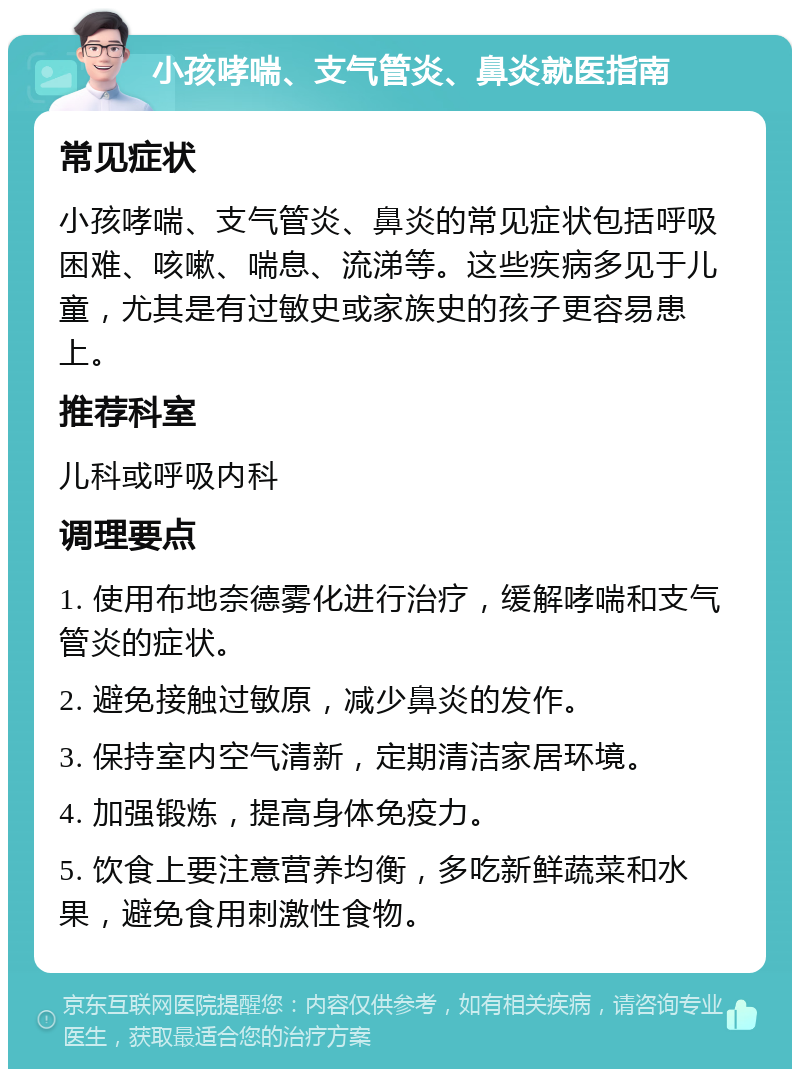 小孩哮喘、支气管炎、鼻炎就医指南 常见症状 小孩哮喘、支气管炎、鼻炎的常见症状包括呼吸困难、咳嗽、喘息、流涕等。这些疾病多见于儿童，尤其是有过敏史或家族史的孩子更容易患上。 推荐科室 儿科或呼吸内科 调理要点 1. 使用布地奈德雾化进行治疗，缓解哮喘和支气管炎的症状。 2. 避免接触过敏原，减少鼻炎的发作。 3. 保持室内空气清新，定期清洁家居环境。 4. 加强锻炼，提高身体免疫力。 5. 饮食上要注意营养均衡，多吃新鲜蔬菜和水果，避免食用刺激性食物。