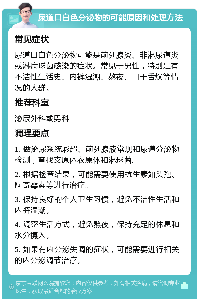 尿道口白色分泌物的可能原因和处理方法 常见症状 尿道口白色分泌物可能是前列腺炎、非淋尿道炎或淋病球菌感染的症状。常见于男性，特别是有不洁性生活史、内裤湿潮、熬夜、口干舌燥等情况的人群。 推荐科室 泌尿外科或男科 调理要点 1. 做泌尿系统彩超、前列腺液常规和尿道分泌物检测，查找支原体衣原体和淋球菌。 2. 根据检查结果，可能需要使用抗生素如头孢、阿奇霉素等进行治疗。 3. 保持良好的个人卫生习惯，避免不洁性生活和内裤湿潮。 4. 调整生活方式，避免熬夜，保持充足的休息和水分摄入。 5. 如果有内分泌失调的症状，可能需要进行相关的内分泌调节治疗。