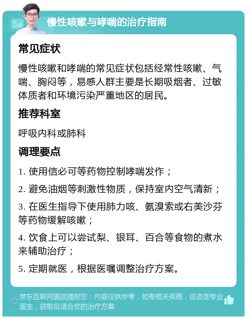 慢性咳嗽与哮喘的治疗指南 常见症状 慢性咳嗽和哮喘的常见症状包括经常性咳嗽、气喘、胸闷等，易感人群主要是长期吸烟者、过敏体质者和环境污染严重地区的居民。 推荐科室 呼吸内科或肺科 调理要点 1. 使用信必可等药物控制哮喘发作； 2. 避免油烟等刺激性物质，保持室内空气清新； 3. 在医生指导下使用肺力咳、氨溴索或右美沙芬等药物缓解咳嗽； 4. 饮食上可以尝试梨、银耳、百合等食物的煮水来辅助治疗； 5. 定期就医，根据医嘱调整治疗方案。