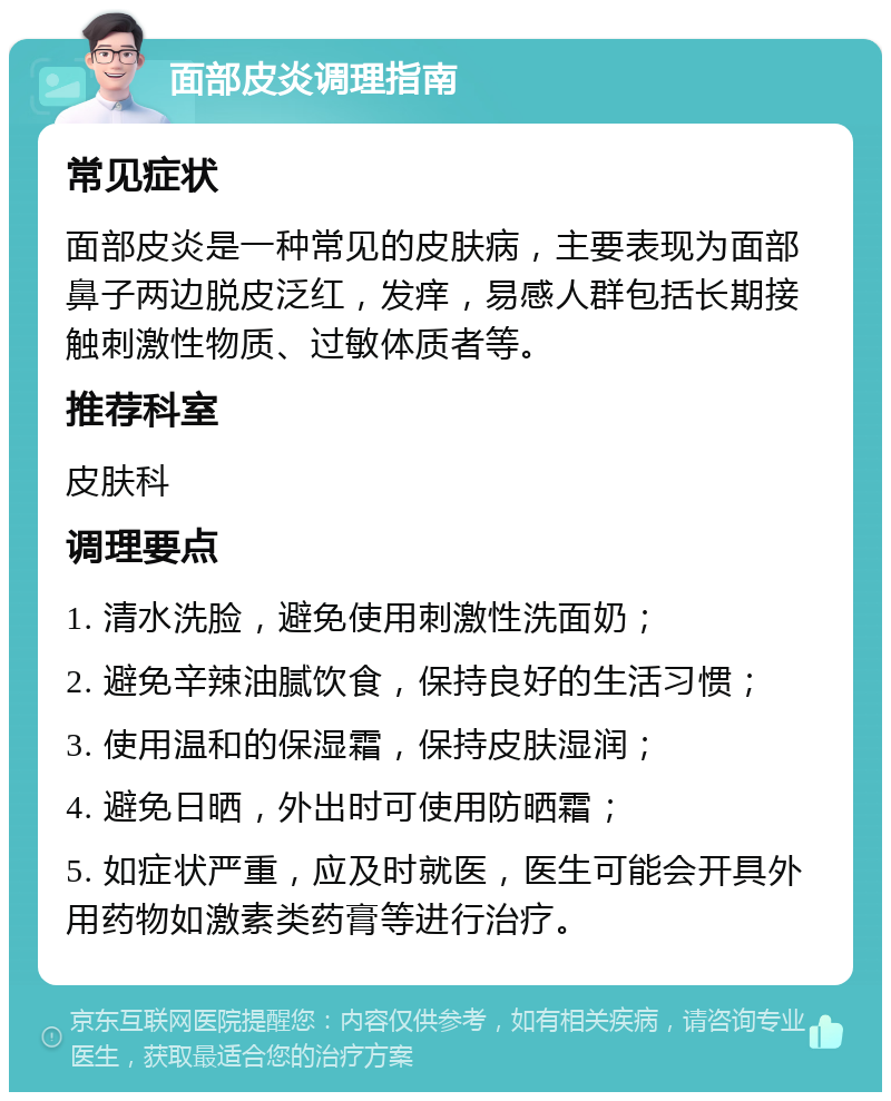 面部皮炎调理指南 常见症状 面部皮炎是一种常见的皮肤病，主要表现为面部鼻子两边脱皮泛红，发痒，易感人群包括长期接触刺激性物质、过敏体质者等。 推荐科室 皮肤科 调理要点 1. 清水洗脸，避免使用刺激性洗面奶； 2. 避免辛辣油腻饮食，保持良好的生活习惯； 3. 使用温和的保湿霜，保持皮肤湿润； 4. 避免日晒，外出时可使用防晒霜； 5. 如症状严重，应及时就医，医生可能会开具外用药物如激素类药膏等进行治疗。