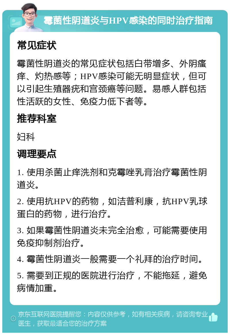 霉菌性阴道炎与HPV感染的同时治疗指南 常见症状 霉菌性阴道炎的常见症状包括白带增多、外阴瘙痒、灼热感等；HPV感染可能无明显症状，但可以引起生殖器疣和宫颈癌等问题。易感人群包括性活跃的女性、免疫力低下者等。 推荐科室 妇科 调理要点 1. 使用杀菌止痒洗剂和克霉唑乳膏治疗霉菌性阴道炎。 2. 使用抗HPV的药物，如洁普利康，抗HPV乳球蛋白的药物，进行治疗。 3. 如果霉菌性阴道炎未完全治愈，可能需要使用免疫抑制剂治疗。 4. 霉菌性阴道炎一般需要一个礼拜的治疗时间。 5. 需要到正规的医院进行治疗，不能拖延，避免病情加重。