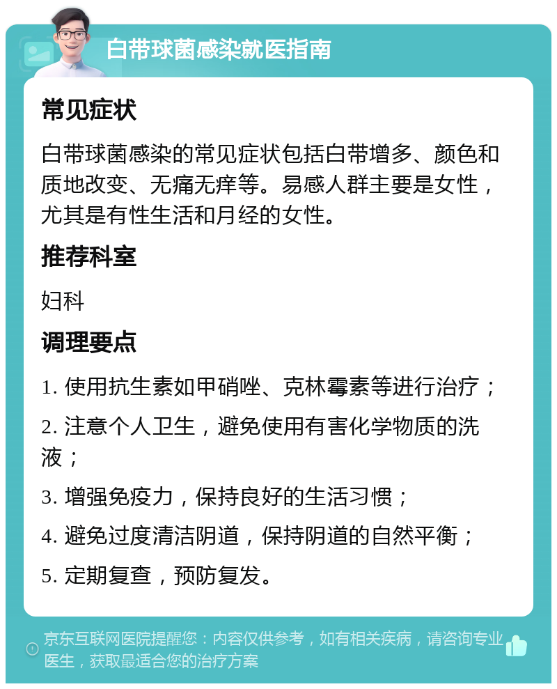 白带球菌感染就医指南 常见症状 白带球菌感染的常见症状包括白带增多、颜色和质地改变、无痛无痒等。易感人群主要是女性，尤其是有性生活和月经的女性。 推荐科室 妇科 调理要点 1. 使用抗生素如甲硝唑、克林霉素等进行治疗； 2. 注意个人卫生，避免使用有害化学物质的洗液； 3. 增强免疫力，保持良好的生活习惯； 4. 避免过度清洁阴道，保持阴道的自然平衡； 5. 定期复查，预防复发。