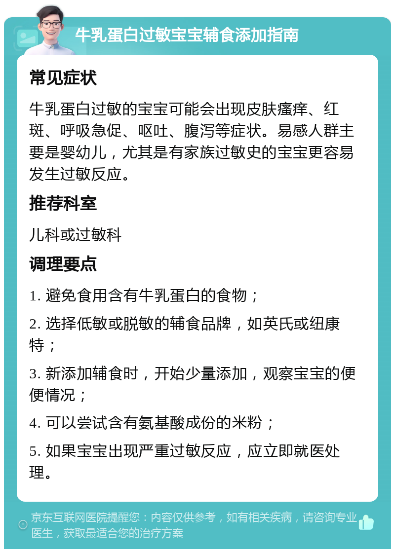 牛乳蛋白过敏宝宝辅食添加指南 常见症状 牛乳蛋白过敏的宝宝可能会出现皮肤瘙痒、红斑、呼吸急促、呕吐、腹泻等症状。易感人群主要是婴幼儿，尤其是有家族过敏史的宝宝更容易发生过敏反应。 推荐科室 儿科或过敏科 调理要点 1. 避免食用含有牛乳蛋白的食物； 2. 选择低敏或脱敏的辅食品牌，如英氏或纽康特； 3. 新添加辅食时，开始少量添加，观察宝宝的便便情况； 4. 可以尝试含有氨基酸成份的米粉； 5. 如果宝宝出现严重过敏反应，应立即就医处理。