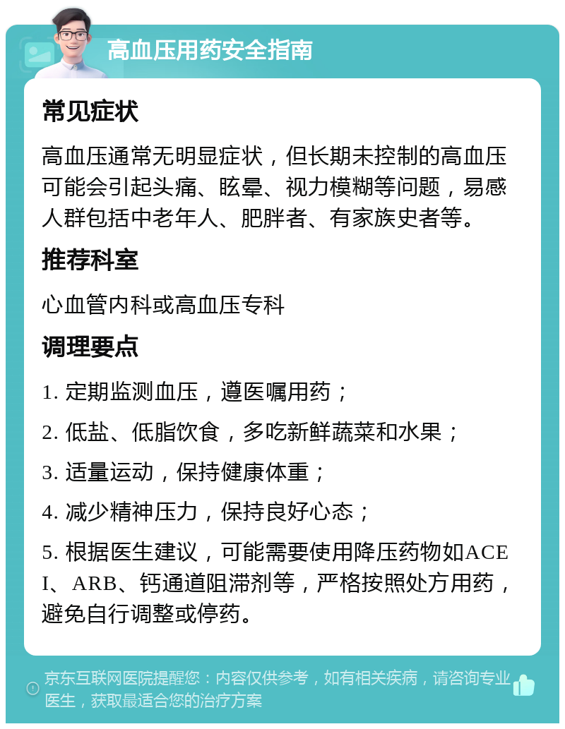 高血压用药安全指南 常见症状 高血压通常无明显症状，但长期未控制的高血压可能会引起头痛、眩晕、视力模糊等问题，易感人群包括中老年人、肥胖者、有家族史者等。 推荐科室 心血管内科或高血压专科 调理要点 1. 定期监测血压，遵医嘱用药； 2. 低盐、低脂饮食，多吃新鲜蔬菜和水果； 3. 适量运动，保持健康体重； 4. 减少精神压力，保持良好心态； 5. 根据医生建议，可能需要使用降压药物如ACEI、ARB、钙通道阻滞剂等，严格按照处方用药，避免自行调整或停药。