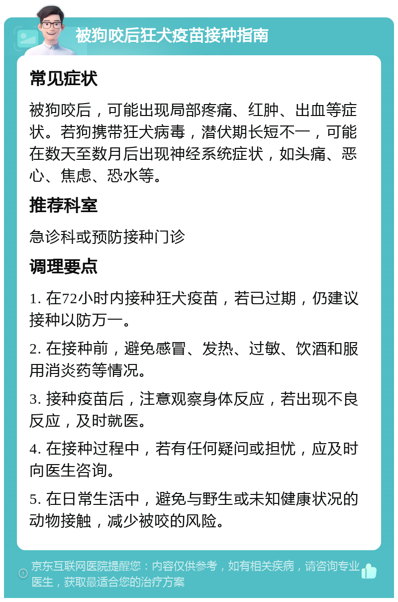 被狗咬后狂犬疫苗接种指南 常见症状 被狗咬后，可能出现局部疼痛、红肿、出血等症状。若狗携带狂犬病毒，潜伏期长短不一，可能在数天至数月后出现神经系统症状，如头痛、恶心、焦虑、恐水等。 推荐科室 急诊科或预防接种门诊 调理要点 1. 在72小时内接种狂犬疫苗，若已过期，仍建议接种以防万一。 2. 在接种前，避免感冒、发热、过敏、饮酒和服用消炎药等情况。 3. 接种疫苗后，注意观察身体反应，若出现不良反应，及时就医。 4. 在接种过程中，若有任何疑问或担忧，应及时向医生咨询。 5. 在日常生活中，避免与野生或未知健康状况的动物接触，减少被咬的风险。