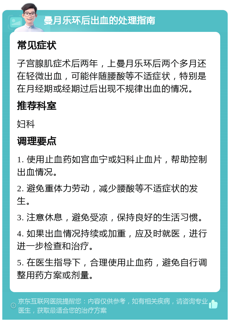 曼月乐环后出血的处理指南 常见症状 子宫腺肌症术后两年，上曼月乐环后两个多月还在轻微出血，可能伴随腰酸等不适症状，特别是在月经期或经期过后出现不规律出血的情况。 推荐科室 妇科 调理要点 1. 使用止血药如宫血宁或妇科止血片，帮助控制出血情况。 2. 避免重体力劳动，减少腰酸等不适症状的发生。 3. 注意休息，避免受凉，保持良好的生活习惯。 4. 如果出血情况持续或加重，应及时就医，进行进一步检查和治疗。 5. 在医生指导下，合理使用止血药，避免自行调整用药方案或剂量。