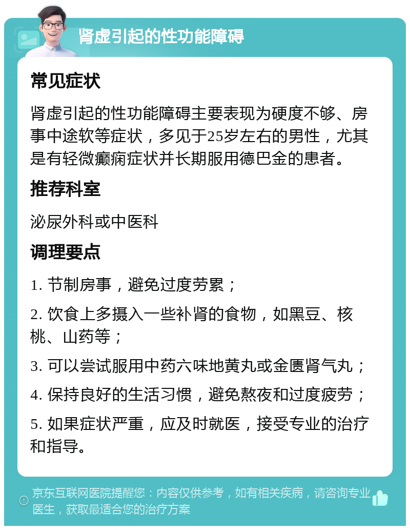 肾虚引起的性功能障碍 常见症状 肾虚引起的性功能障碍主要表现为硬度不够、房事中途软等症状，多见于25岁左右的男性，尤其是有轻微癫痫症状并长期服用德巴金的患者。 推荐科室 泌尿外科或中医科 调理要点 1. 节制房事，避免过度劳累； 2. 饮食上多摄入一些补肾的食物，如黑豆、核桃、山药等； 3. 可以尝试服用中药六味地黄丸或金匮肾气丸； 4. 保持良好的生活习惯，避免熬夜和过度疲劳； 5. 如果症状严重，应及时就医，接受专业的治疗和指导。