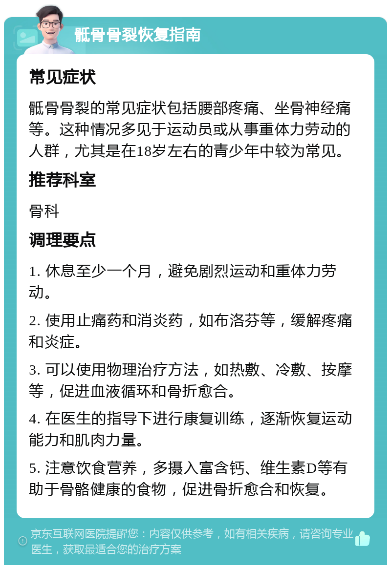 骶骨骨裂恢复指南 常见症状 骶骨骨裂的常见症状包括腰部疼痛、坐骨神经痛等。这种情况多见于运动员或从事重体力劳动的人群，尤其是在18岁左右的青少年中较为常见。 推荐科室 骨科 调理要点 1. 休息至少一个月，避免剧烈运动和重体力劳动。 2. 使用止痛药和消炎药，如布洛芬等，缓解疼痛和炎症。 3. 可以使用物理治疗方法，如热敷、冷敷、按摩等，促进血液循环和骨折愈合。 4. 在医生的指导下进行康复训练，逐渐恢复运动能力和肌肉力量。 5. 注意饮食营养，多摄入富含钙、维生素D等有助于骨骼健康的食物，促进骨折愈合和恢复。