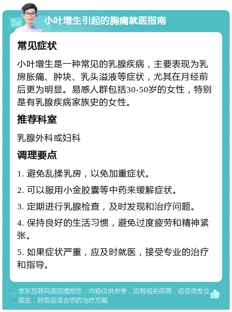 小叶增生引起的胸痛就医指南 常见症状 小叶增生是一种常见的乳腺疾病，主要表现为乳房胀痛、肿块、乳头溢液等症状，尤其在月经前后更为明显。易感人群包括30-50岁的女性，特别是有乳腺疾病家族史的女性。 推荐科室 乳腺外科或妇科 调理要点 1. 避免乱揉乳房，以免加重症状。 2. 可以服用小金胶囊等中药来缓解症状。 3. 定期进行乳腺检查，及时发现和治疗问题。 4. 保持良好的生活习惯，避免过度疲劳和精神紧张。 5. 如果症状严重，应及时就医，接受专业的治疗和指导。