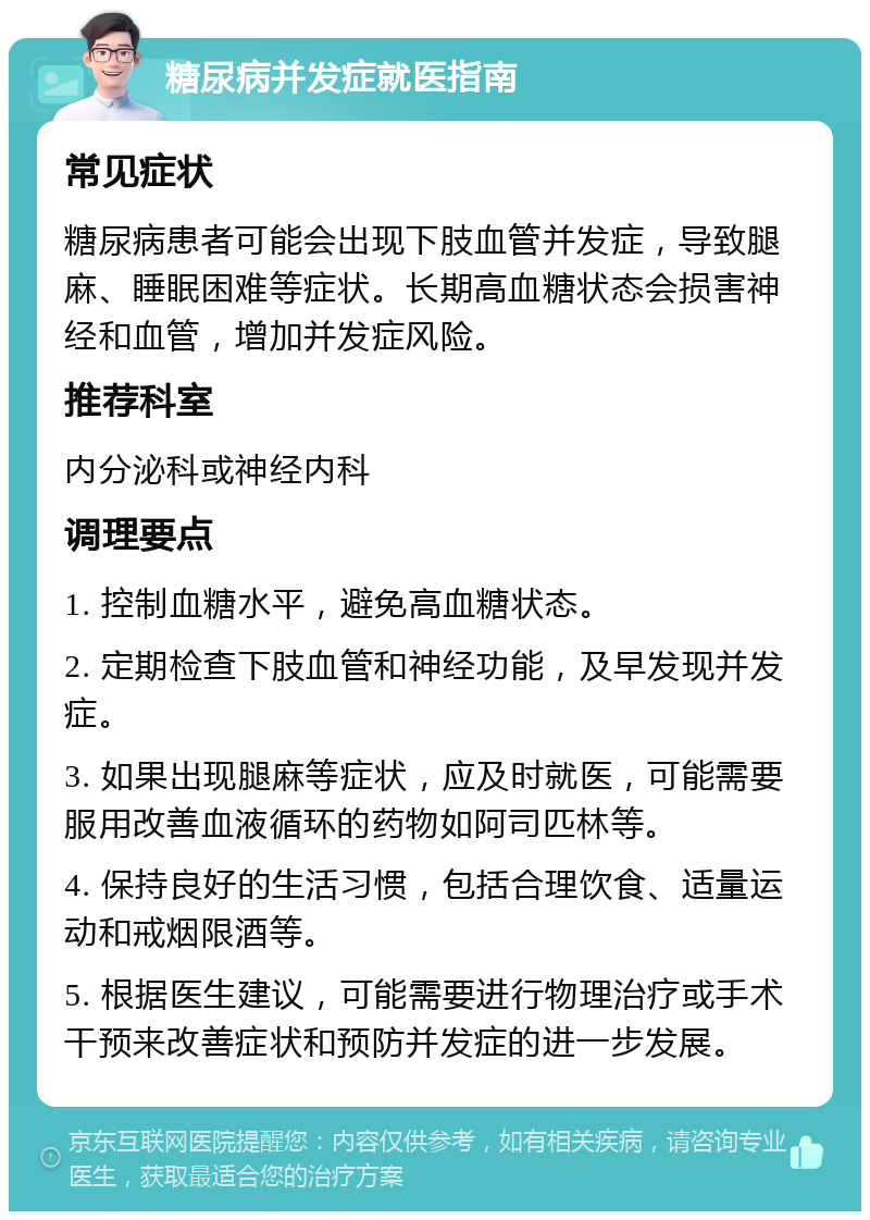 糖尿病并发症就医指南 常见症状 糖尿病患者可能会出现下肢血管并发症，导致腿麻、睡眠困难等症状。长期高血糖状态会损害神经和血管，增加并发症风险。 推荐科室 内分泌科或神经内科 调理要点 1. 控制血糖水平，避免高血糖状态。 2. 定期检查下肢血管和神经功能，及早发现并发症。 3. 如果出现腿麻等症状，应及时就医，可能需要服用改善血液循环的药物如阿司匹林等。 4. 保持良好的生活习惯，包括合理饮食、适量运动和戒烟限酒等。 5. 根据医生建议，可能需要进行物理治疗或手术干预来改善症状和预防并发症的进一步发展。