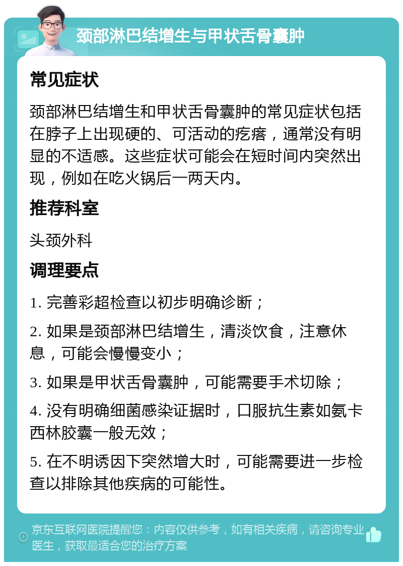 颈部淋巴结增生与甲状舌骨囊肿 常见症状 颈部淋巴结增生和甲状舌骨囊肿的常见症状包括在脖子上出现硬的、可活动的疙瘩，通常没有明显的不适感。这些症状可能会在短时间内突然出现，例如在吃火锅后一两天内。 推荐科室 头颈外科 调理要点 1. 完善彩超检查以初步明确诊断； 2. 如果是颈部淋巴结增生，清淡饮食，注意休息，可能会慢慢变小； 3. 如果是甲状舌骨囊肿，可能需要手术切除； 4. 没有明确细菌感染证据时，口服抗生素如氨卡西林胶囊一般无效； 5. 在不明诱因下突然增大时，可能需要进一步检查以排除其他疾病的可能性。