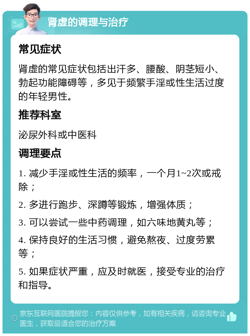 肾虚的调理与治疗 常见症状 肾虚的常见症状包括出汗多、腰酸、阴茎短小、勃起功能障碍等，多见于频繁手淫或性生活过度的年轻男性。 推荐科室 泌尿外科或中医科 调理要点 1. 减少手淫或性生活的频率，一个月1~2次或戒除； 2. 多进行跑步、深蹲等锻炼，增强体质； 3. 可以尝试一些中药调理，如六味地黄丸等； 4. 保持良好的生活习惯，避免熬夜、过度劳累等； 5. 如果症状严重，应及时就医，接受专业的治疗和指导。