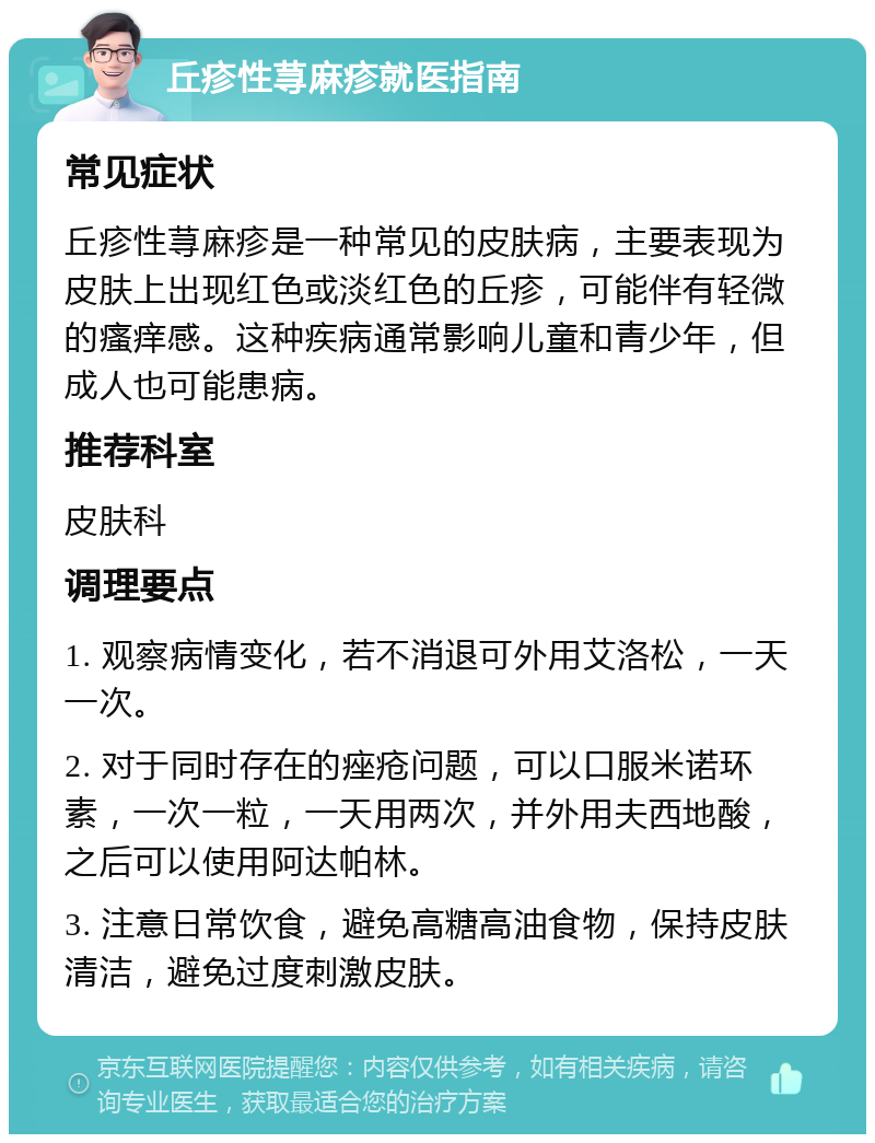 丘疹性荨麻疹就医指南 常见症状 丘疹性荨麻疹是一种常见的皮肤病，主要表现为皮肤上出现红色或淡红色的丘疹，可能伴有轻微的瘙痒感。这种疾病通常影响儿童和青少年，但成人也可能患病。 推荐科室 皮肤科 调理要点 1. 观察病情变化，若不消退可外用艾洛松，一天一次。 2. 对于同时存在的痤疮问题，可以口服米诺环素，一次一粒，一天用两次，并外用夫西地酸，之后可以使用阿达帕林。 3. 注意日常饮食，避免高糖高油食物，保持皮肤清洁，避免过度刺激皮肤。