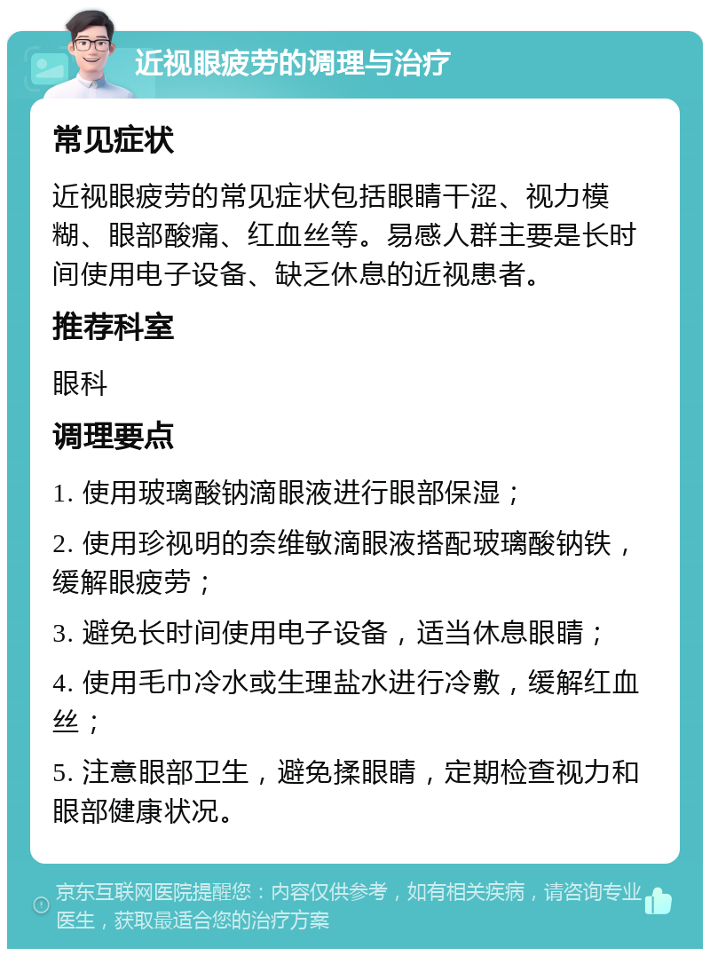 近视眼疲劳的调理与治疗 常见症状 近视眼疲劳的常见症状包括眼睛干涩、视力模糊、眼部酸痛、红血丝等。易感人群主要是长时间使用电子设备、缺乏休息的近视患者。 推荐科室 眼科 调理要点 1. 使用玻璃酸钠滴眼液进行眼部保湿； 2. 使用珍视明的奈维敏滴眼液搭配玻璃酸钠铁，缓解眼疲劳； 3. 避免长时间使用电子设备，适当休息眼睛； 4. 使用毛巾冷水或生理盐水进行冷敷，缓解红血丝； 5. 注意眼部卫生，避免揉眼睛，定期检查视力和眼部健康状况。