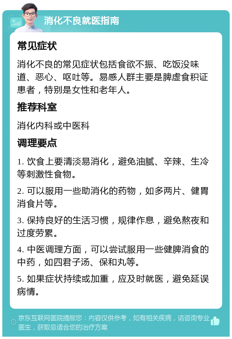 消化不良就医指南 常见症状 消化不良的常见症状包括食欲不振、吃饭没味道、恶心、呕吐等。易感人群主要是脾虚食积证患者，特别是女性和老年人。 推荐科室 消化内科或中医科 调理要点 1. 饮食上要清淡易消化，避免油腻、辛辣、生冷等刺激性食物。 2. 可以服用一些助消化的药物，如多两片、健胃消食片等。 3. 保持良好的生活习惯，规律作息，避免熬夜和过度劳累。 4. 中医调理方面，可以尝试服用一些健脾消食的中药，如四君子汤、保和丸等。 5. 如果症状持续或加重，应及时就医，避免延误病情。