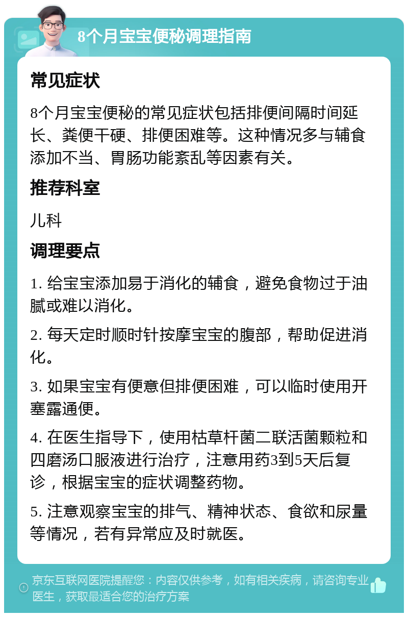 8个月宝宝便秘调理指南 常见症状 8个月宝宝便秘的常见症状包括排便间隔时间延长、粪便干硬、排便困难等。这种情况多与辅食添加不当、胃肠功能紊乱等因素有关。 推荐科室 儿科 调理要点 1. 给宝宝添加易于消化的辅食，避免食物过于油腻或难以消化。 2. 每天定时顺时针按摩宝宝的腹部，帮助促进消化。 3. 如果宝宝有便意但排便困难，可以临时使用开塞露通便。 4. 在医生指导下，使用枯草杆菌二联活菌颗粒和四磨汤口服液进行治疗，注意用药3到5天后复诊，根据宝宝的症状调整药物。 5. 注意观察宝宝的排气、精神状态、食欲和尿量等情况，若有异常应及时就医。