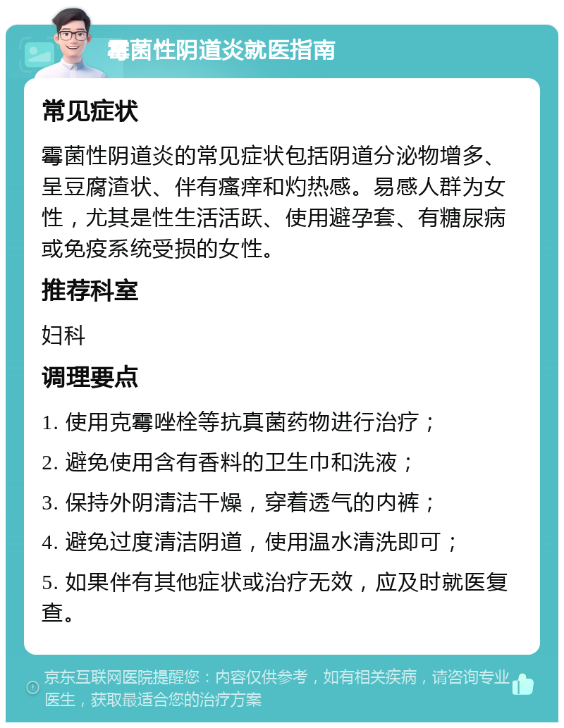 霉菌性阴道炎就医指南 常见症状 霉菌性阴道炎的常见症状包括阴道分泌物增多、呈豆腐渣状、伴有瘙痒和灼热感。易感人群为女性，尤其是性生活活跃、使用避孕套、有糖尿病或免疫系统受损的女性。 推荐科室 妇科 调理要点 1. 使用克霉唑栓等抗真菌药物进行治疗； 2. 避免使用含有香料的卫生巾和洗液； 3. 保持外阴清洁干燥，穿着透气的内裤； 4. 避免过度清洁阴道，使用温水清洗即可； 5. 如果伴有其他症状或治疗无效，应及时就医复查。