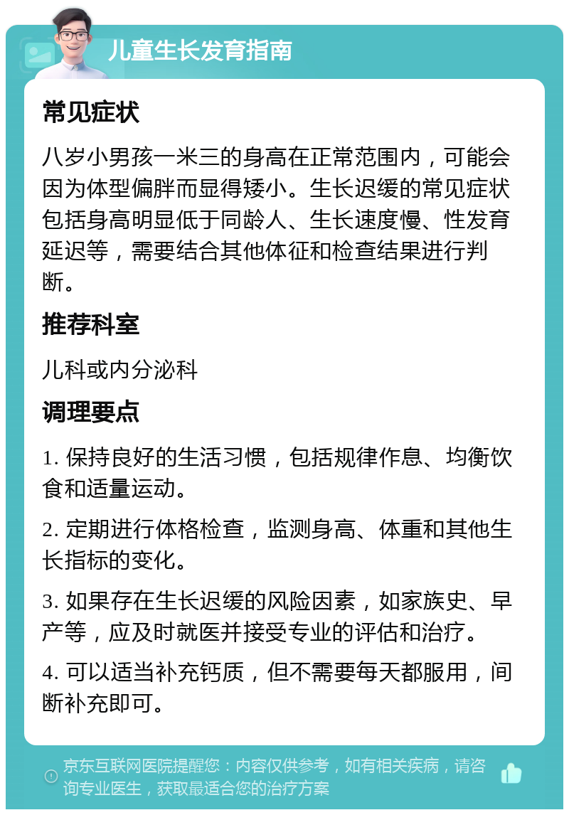 儿童生长发育指南 常见症状 八岁小男孩一米三的身高在正常范围内，可能会因为体型偏胖而显得矮小。生长迟缓的常见症状包括身高明显低于同龄人、生长速度慢、性发育延迟等，需要结合其他体征和检查结果进行判断。 推荐科室 儿科或内分泌科 调理要点 1. 保持良好的生活习惯，包括规律作息、均衡饮食和适量运动。 2. 定期进行体格检查，监测身高、体重和其他生长指标的变化。 3. 如果存在生长迟缓的风险因素，如家族史、早产等，应及时就医并接受专业的评估和治疗。 4. 可以适当补充钙质，但不需要每天都服用，间断补充即可。