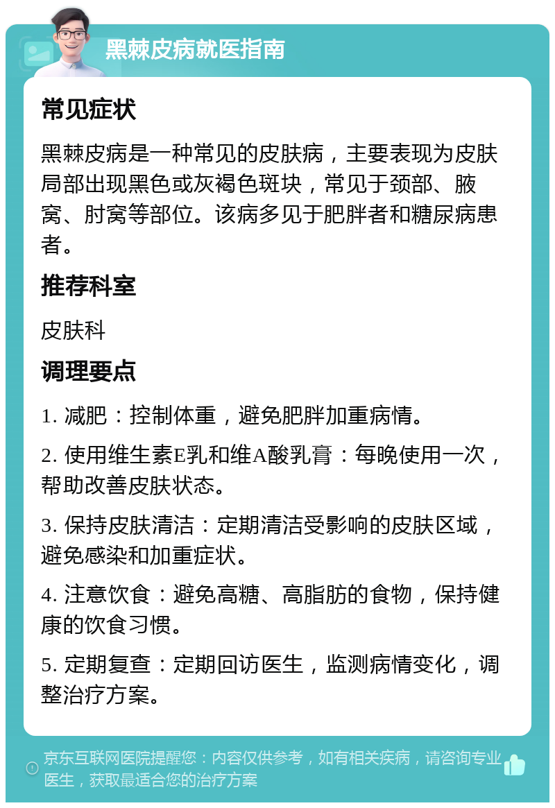 黑棘皮病就医指南 常见症状 黑棘皮病是一种常见的皮肤病，主要表现为皮肤局部出现黑色或灰褐色斑块，常见于颈部、腋窝、肘窝等部位。该病多见于肥胖者和糖尿病患者。 推荐科室 皮肤科 调理要点 1. 减肥：控制体重，避免肥胖加重病情。 2. 使用维生素E乳和维A酸乳膏：每晚使用一次，帮助改善皮肤状态。 3. 保持皮肤清洁：定期清洁受影响的皮肤区域，避免感染和加重症状。 4. 注意饮食：避免高糖、高脂肪的食物，保持健康的饮食习惯。 5. 定期复查：定期回访医生，监测病情变化，调整治疗方案。