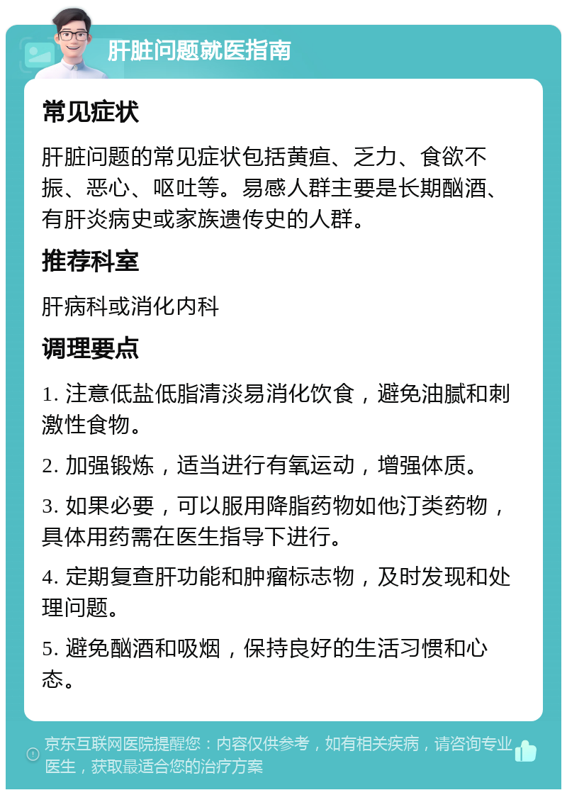 肝脏问题就医指南 常见症状 肝脏问题的常见症状包括黄疸、乏力、食欲不振、恶心、呕吐等。易感人群主要是长期酗酒、有肝炎病史或家族遗传史的人群。 推荐科室 肝病科或消化内科 调理要点 1. 注意低盐低脂清淡易消化饮食，避免油腻和刺激性食物。 2. 加强锻炼，适当进行有氧运动，增强体质。 3. 如果必要，可以服用降脂药物如他汀类药物，具体用药需在医生指导下进行。 4. 定期复查肝功能和肿瘤标志物，及时发现和处理问题。 5. 避免酗酒和吸烟，保持良好的生活习惯和心态。