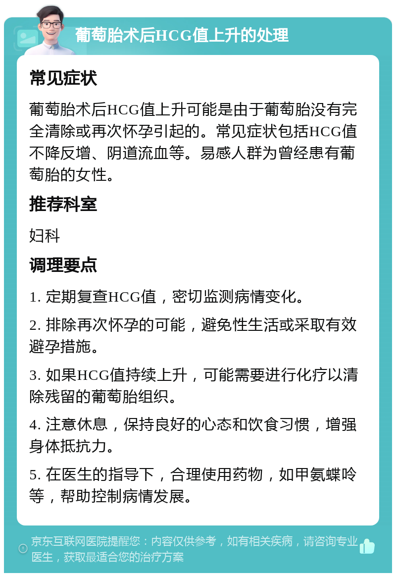 葡萄胎术后HCG值上升的处理 常见症状 葡萄胎术后HCG值上升可能是由于葡萄胎没有完全清除或再次怀孕引起的。常见症状包括HCG值不降反增、阴道流血等。易感人群为曾经患有葡萄胎的女性。 推荐科室 妇科 调理要点 1. 定期复查HCG值，密切监测病情变化。 2. 排除再次怀孕的可能，避免性生活或采取有效避孕措施。 3. 如果HCG值持续上升，可能需要进行化疗以清除残留的葡萄胎组织。 4. 注意休息，保持良好的心态和饮食习惯，增强身体抵抗力。 5. 在医生的指导下，合理使用药物，如甲氨蝶呤等，帮助控制病情发展。