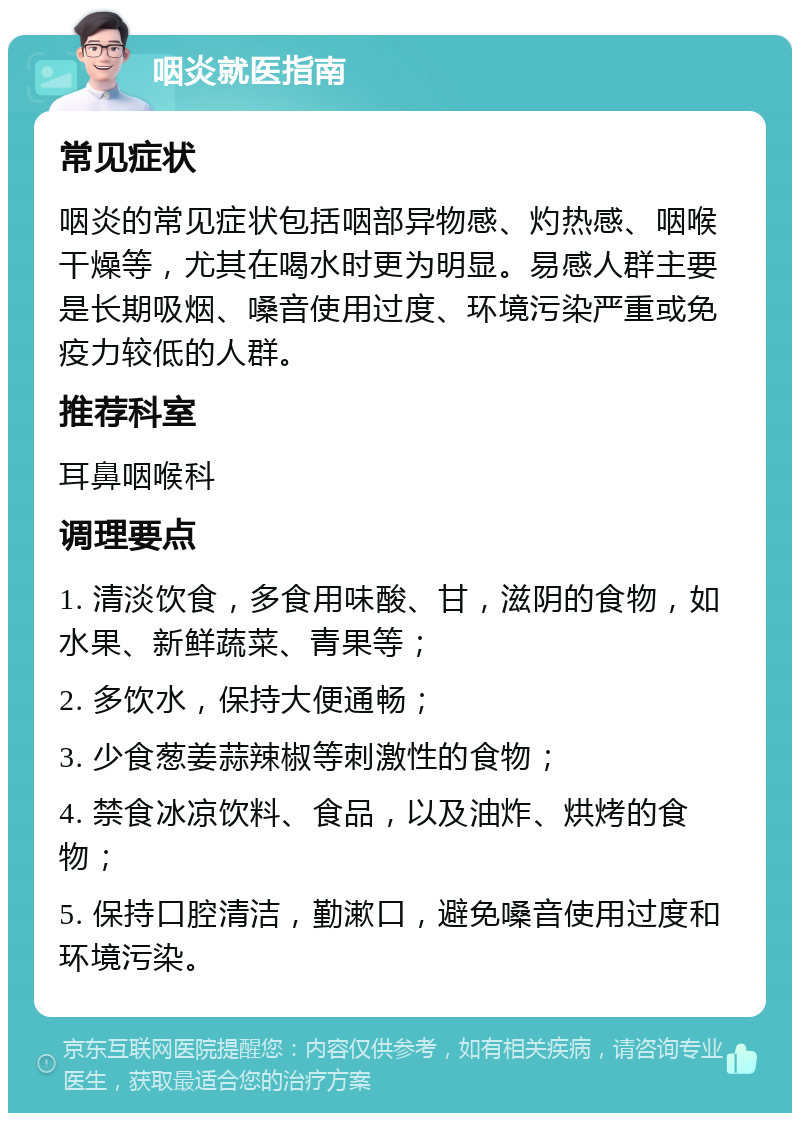 咽炎就医指南 常见症状 咽炎的常见症状包括咽部异物感、灼热感、咽喉干燥等，尤其在喝水时更为明显。易感人群主要是长期吸烟、嗓音使用过度、环境污染严重或免疫力较低的人群。 推荐科室 耳鼻咽喉科 调理要点 1. 清淡饮食，多食用味酸、甘，滋阴的食物，如水果、新鲜蔬菜、青果等； 2. 多饮水，保持大便通畅； 3. 少食葱姜蒜辣椒等刺激性的食物； 4. 禁食冰凉饮料、食品，以及油炸、烘烤的食物； 5. 保持口腔清洁，勤漱口，避免嗓音使用过度和环境污染。