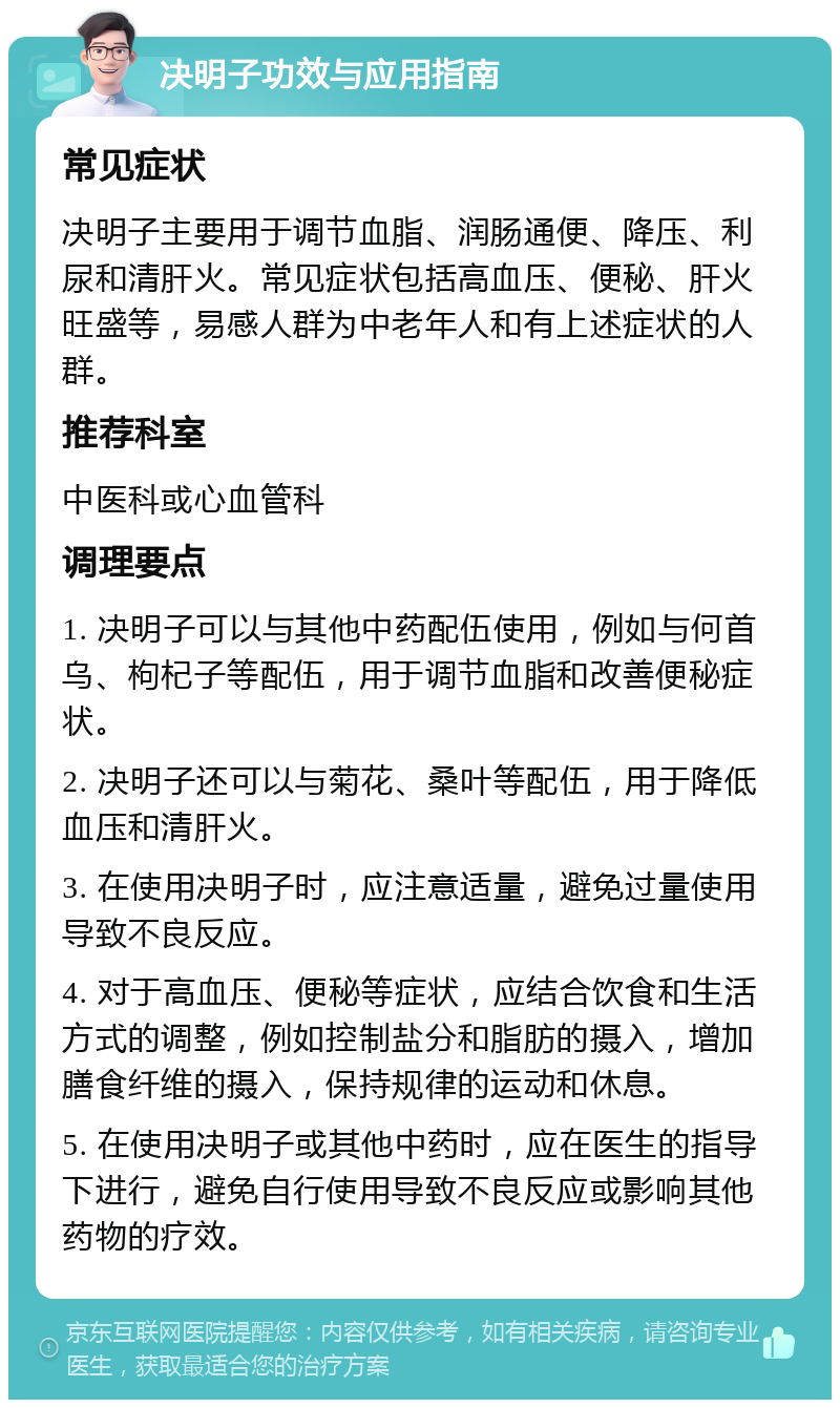 决明子功效与应用指南 常见症状 决明子主要用于调节血脂、润肠通便、降压、利尿和清肝火。常见症状包括高血压、便秘、肝火旺盛等，易感人群为中老年人和有上述症状的人群。 推荐科室 中医科或心血管科 调理要点 1. 决明子可以与其他中药配伍使用，例如与何首乌、枸杞子等配伍，用于调节血脂和改善便秘症状。 2. 决明子还可以与菊花、桑叶等配伍，用于降低血压和清肝火。 3. 在使用决明子时，应注意适量，避免过量使用导致不良反应。 4. 对于高血压、便秘等症状，应结合饮食和生活方式的调整，例如控制盐分和脂肪的摄入，增加膳食纤维的摄入，保持规律的运动和休息。 5. 在使用决明子或其他中药时，应在医生的指导下进行，避免自行使用导致不良反应或影响其他药物的疗效。