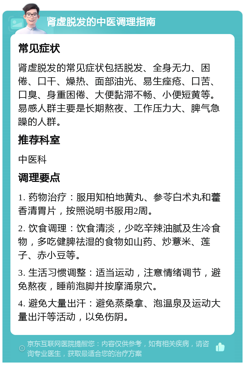 肾虚脱发的中医调理指南 常见症状 肾虚脱发的常见症状包括脱发、全身无力、困倦、口干、燥热、面部油光、易生痤疮、口苦、口臭、身重困倦、大便黏滞不畅、小便短黄等。易感人群主要是长期熬夜、工作压力大、脾气急躁的人群。 推荐科室 中医科 调理要点 1. 药物治疗：服用知柏地黄丸、参苓白术丸和藿香清胃片，按照说明书服用2周。 2. 饮食调理：饮食清淡，少吃辛辣油腻及生冷食物，多吃健脾祛湿的食物如山药、炒薏米、莲子、赤小豆等。 3. 生活习惯调整：适当运动，注意情绪调节，避免熬夜，睡前泡脚并按摩涌泉穴。 4. 避免大量出汗：避免蒸桑拿、泡温泉及运动大量出汗等活动，以免伤阴。