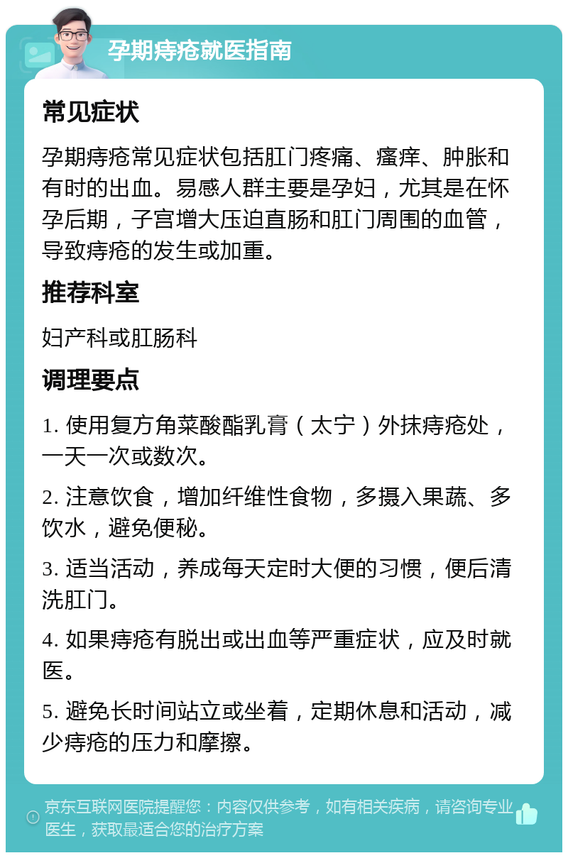 孕期痔疮就医指南 常见症状 孕期痔疮常见症状包括肛门疼痛、瘙痒、肿胀和有时的出血。易感人群主要是孕妇，尤其是在怀孕后期，子宫增大压迫直肠和肛门周围的血管，导致痔疮的发生或加重。 推荐科室 妇产科或肛肠科 调理要点 1. 使用复方角菜酸酯乳膏（太宁）外抹痔疮处，一天一次或数次。 2. 注意饮食，增加纤维性食物，多摄入果蔬、多饮水，避免便秘。 3. 适当活动，养成每天定时大便的习惯，便后清洗肛门。 4. 如果痔疮有脱出或出血等严重症状，应及时就医。 5. 避免长时间站立或坐着，定期休息和活动，减少痔疮的压力和摩擦。