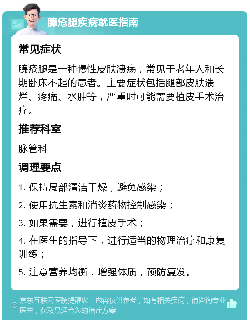 臁疮腿疾病就医指南 常见症状 臁疮腿是一种慢性皮肤溃疡，常见于老年人和长期卧床不起的患者。主要症状包括腿部皮肤溃烂、疼痛、水肿等，严重时可能需要植皮手术治疗。 推荐科室 脉管科 调理要点 1. 保持局部清洁干燥，避免感染； 2. 使用抗生素和消炎药物控制感染； 3. 如果需要，进行植皮手术； 4. 在医生的指导下，进行适当的物理治疗和康复训练； 5. 注意营养均衡，增强体质，预防复发。