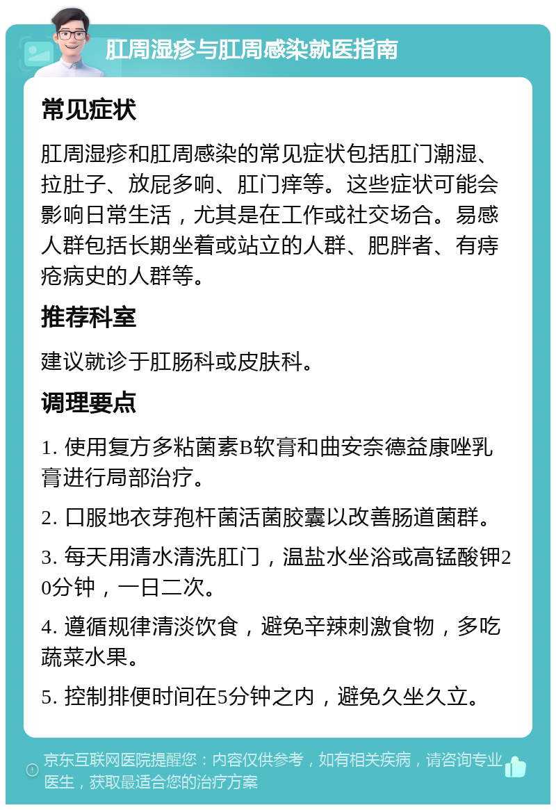 肛周湿疹与肛周感染就医指南 常见症状 肛周湿疹和肛周感染的常见症状包括肛门潮湿、拉肚子、放屁多响、肛门痒等。这些症状可能会影响日常生活，尤其是在工作或社交场合。易感人群包括长期坐着或站立的人群、肥胖者、有痔疮病史的人群等。 推荐科室 建议就诊于肛肠科或皮肤科。 调理要点 1. 使用复方多粘菌素B软膏和曲安奈德益康唑乳膏进行局部治疗。 2. 口服地衣芽孢杆菌活菌胶囊以改善肠道菌群。 3. 每天用清水清洗肛门，温盐水坐浴或高锰酸钾20分钟，一日二次。 4. 遵循规律清淡饮食，避免辛辣刺激食物，多吃蔬菜水果。 5. 控制排便时间在5分钟之内，避免久坐久立。