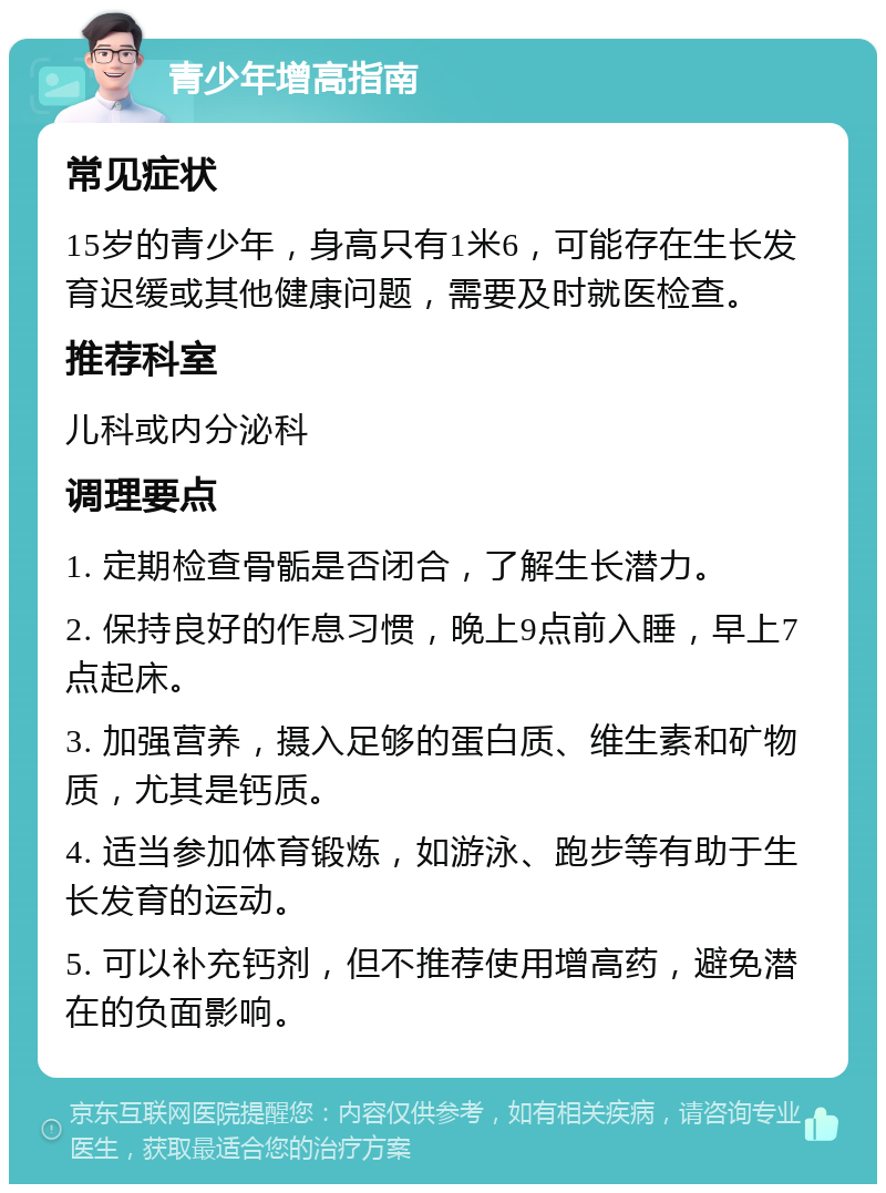 青少年增高指南 常见症状 15岁的青少年，身高只有1米6，可能存在生长发育迟缓或其他健康问题，需要及时就医检查。 推荐科室 儿科或内分泌科 调理要点 1. 定期检查骨骺是否闭合，了解生长潜力。 2. 保持良好的作息习惯，晚上9点前入睡，早上7点起床。 3. 加强营养，摄入足够的蛋白质、维生素和矿物质，尤其是钙质。 4. 适当参加体育锻炼，如游泳、跑步等有助于生长发育的运动。 5. 可以补充钙剂，但不推荐使用增高药，避免潜在的负面影响。