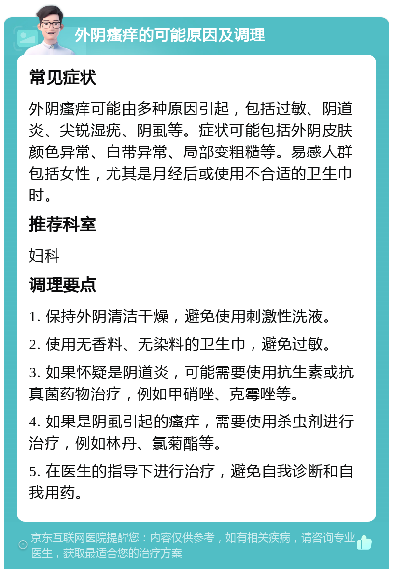 外阴瘙痒的可能原因及调理 常见症状 外阴瘙痒可能由多种原因引起，包括过敏、阴道炎、尖锐湿疣、阴虱等。症状可能包括外阴皮肤颜色异常、白带异常、局部变粗糙等。易感人群包括女性，尤其是月经后或使用不合适的卫生巾时。 推荐科室 妇科 调理要点 1. 保持外阴清洁干燥，避免使用刺激性洗液。 2. 使用无香料、无染料的卫生巾，避免过敏。 3. 如果怀疑是阴道炎，可能需要使用抗生素或抗真菌药物治疗，例如甲硝唑、克霉唑等。 4. 如果是阴虱引起的瘙痒，需要使用杀虫剂进行治疗，例如林丹、氯菊酯等。 5. 在医生的指导下进行治疗，避免自我诊断和自我用药。