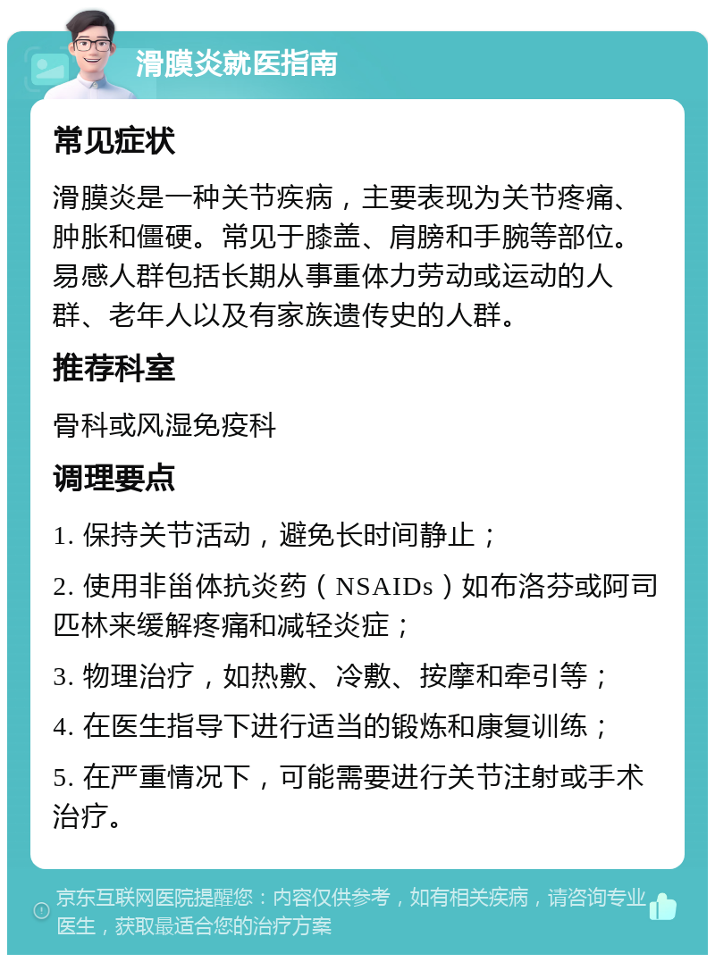 滑膜炎就医指南 常见症状 滑膜炎是一种关节疾病，主要表现为关节疼痛、肿胀和僵硬。常见于膝盖、肩膀和手腕等部位。易感人群包括长期从事重体力劳动或运动的人群、老年人以及有家族遗传史的人群。 推荐科室 骨科或风湿免疫科 调理要点 1. 保持关节活动，避免长时间静止； 2. 使用非甾体抗炎药（NSAIDs）如布洛芬或阿司匹林来缓解疼痛和减轻炎症； 3. 物理治疗，如热敷、冷敷、按摩和牵引等； 4. 在医生指导下进行适当的锻炼和康复训练； 5. 在严重情况下，可能需要进行关节注射或手术治疗。