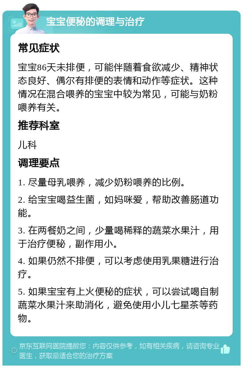 宝宝便秘的调理与治疗 常见症状 宝宝86天未排便，可能伴随着食欲减少、精神状态良好、偶尔有排便的表情和动作等症状。这种情况在混合喂养的宝宝中较为常见，可能与奶粉喂养有关。 推荐科室 儿科 调理要点 1. 尽量母乳喂养，减少奶粉喂养的比例。 2. 给宝宝喝益生菌，如妈咪爱，帮助改善肠道功能。 3. 在两餐奶之间，少量喝稀释的蔬菜水果汁，用于治疗便秘，副作用小。 4. 如果仍然不排便，可以考虑使用乳果糖进行治疗。 5. 如果宝宝有上火便秘的症状，可以尝试喝自制蔬菜水果汁来助消化，避免使用小儿七星茶等药物。