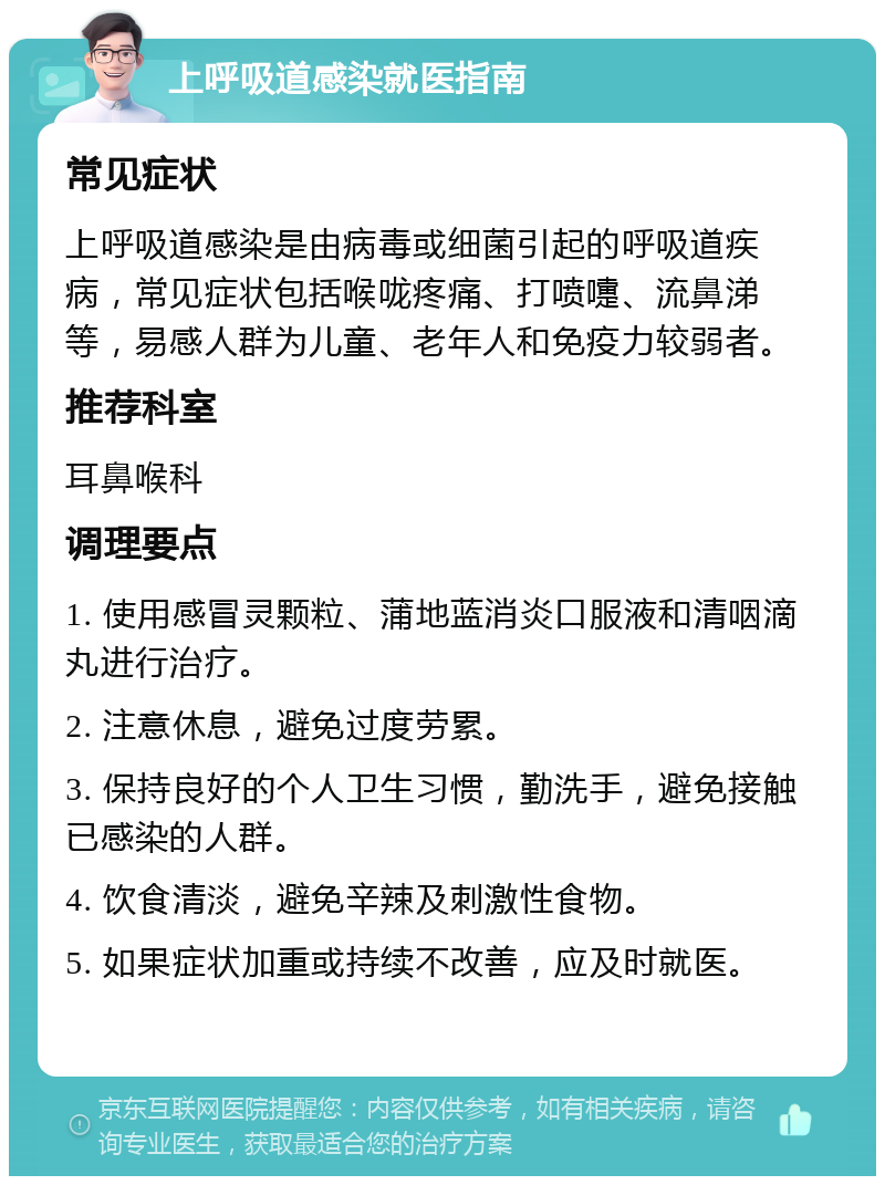 上呼吸道感染就医指南 常见症状 上呼吸道感染是由病毒或细菌引起的呼吸道疾病，常见症状包括喉咙疼痛、打喷嚏、流鼻涕等，易感人群为儿童、老年人和免疫力较弱者。 推荐科室 耳鼻喉科 调理要点 1. 使用感冒灵颗粒、蒲地蓝消炎口服液和清咽滴丸进行治疗。 2. 注意休息，避免过度劳累。 3. 保持良好的个人卫生习惯，勤洗手，避免接触已感染的人群。 4. 饮食清淡，避免辛辣及刺激性食物。 5. 如果症状加重或持续不改善，应及时就医。