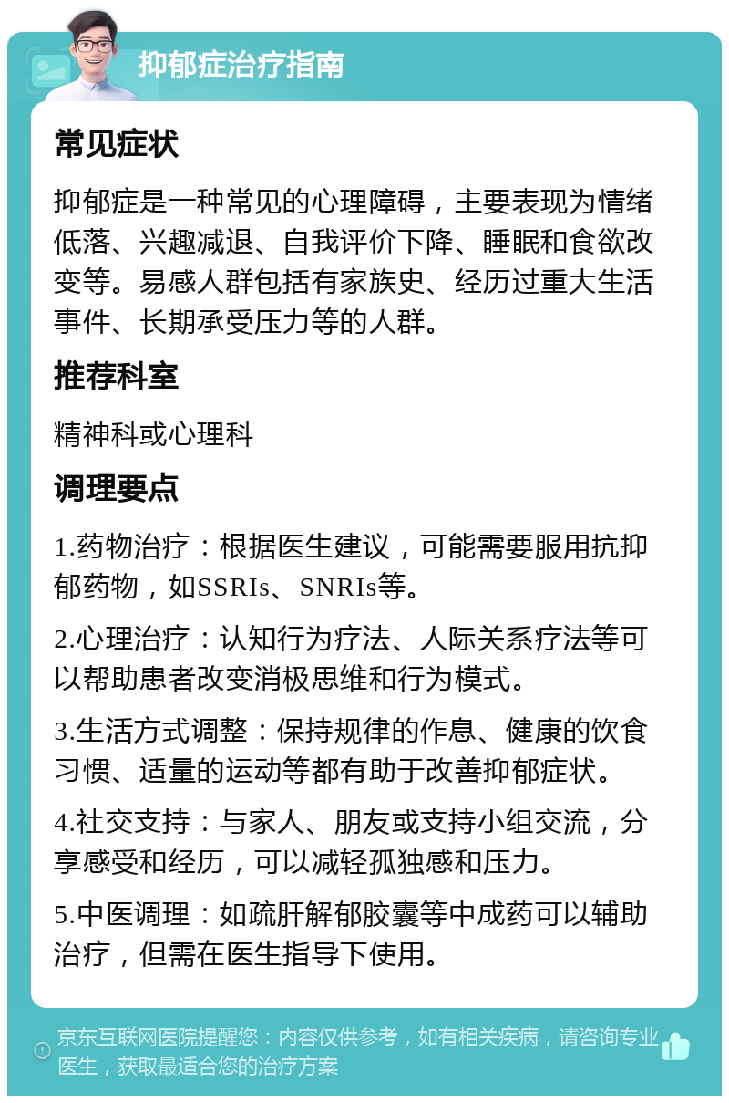 抑郁症治疗指南 常见症状 抑郁症是一种常见的心理障碍，主要表现为情绪低落、兴趣减退、自我评价下降、睡眠和食欲改变等。易感人群包括有家族史、经历过重大生活事件、长期承受压力等的人群。 推荐科室 精神科或心理科 调理要点 1.药物治疗：根据医生建议，可能需要服用抗抑郁药物，如SSRIs、SNRIs等。 2.心理治疗：认知行为疗法、人际关系疗法等可以帮助患者改变消极思维和行为模式。 3.生活方式调整：保持规律的作息、健康的饮食习惯、适量的运动等都有助于改善抑郁症状。 4.社交支持：与家人、朋友或支持小组交流，分享感受和经历，可以减轻孤独感和压力。 5.中医调理：如疏肝解郁胶囊等中成药可以辅助治疗，但需在医生指导下使用。