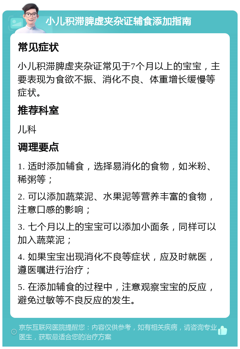 小儿积滞脾虚夹杂证辅食添加指南 常见症状 小儿积滞脾虚夹杂证常见于7个月以上的宝宝，主要表现为食欲不振、消化不良、体重增长缓慢等症状。 推荐科室 儿科 调理要点 1. 适时添加辅食，选择易消化的食物，如米粉、稀粥等； 2. 可以添加蔬菜泥、水果泥等营养丰富的食物，注意口感的影响； 3. 七个月以上的宝宝可以添加小面条，同样可以加入蔬菜泥； 4. 如果宝宝出现消化不良等症状，应及时就医，遵医嘱进行治疗； 5. 在添加辅食的过程中，注意观察宝宝的反应，避免过敏等不良反应的发生。