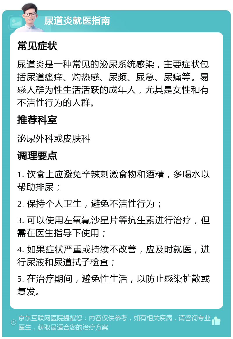 尿道炎就医指南 常见症状 尿道炎是一种常见的泌尿系统感染，主要症状包括尿道瘙痒、灼热感、尿频、尿急、尿痛等。易感人群为性生活活跃的成年人，尤其是女性和有不洁性行为的人群。 推荐科室 泌尿外科或皮肤科 调理要点 1. 饮食上应避免辛辣刺激食物和酒精，多喝水以帮助排尿； 2. 保持个人卫生，避免不洁性行为； 3. 可以使用左氧氟沙星片等抗生素进行治疗，但需在医生指导下使用； 4. 如果症状严重或持续不改善，应及时就医，进行尿液和尿道拭子检查； 5. 在治疗期间，避免性生活，以防止感染扩散或复发。