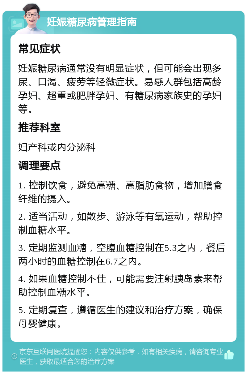 妊娠糖尿病管理指南 常见症状 妊娠糖尿病通常没有明显症状，但可能会出现多尿、口渴、疲劳等轻微症状。易感人群包括高龄孕妇、超重或肥胖孕妇、有糖尿病家族史的孕妇等。 推荐科室 妇产科或内分泌科 调理要点 1. 控制饮食，避免高糖、高脂肪食物，增加膳食纤维的摄入。 2. 适当活动，如散步、游泳等有氧运动，帮助控制血糖水平。 3. 定期监测血糖，空腹血糖控制在5.3之内，餐后两小时的血糖控制在6.7之内。 4. 如果血糖控制不佳，可能需要注射胰岛素来帮助控制血糖水平。 5. 定期复查，遵循医生的建议和治疗方案，确保母婴健康。