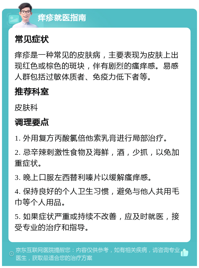 痒疹就医指南 常见症状 痒疹是一种常见的皮肤病，主要表现为皮肤上出现红色或棕色的斑块，伴有剧烈的瘙痒感。易感人群包括过敏体质者、免疫力低下者等。 推荐科室 皮肤科 调理要点 1. 外用复方丙酸氯倍他索乳膏进行局部治疗。 2. 忌辛辣刺激性食物及海鲜，酒，少抓，以免加重症状。 3. 晚上口服左西替利嗪片以缓解瘙痒感。 4. 保持良好的个人卫生习惯，避免与他人共用毛巾等个人用品。 5. 如果症状严重或持续不改善，应及时就医，接受专业的治疗和指导。