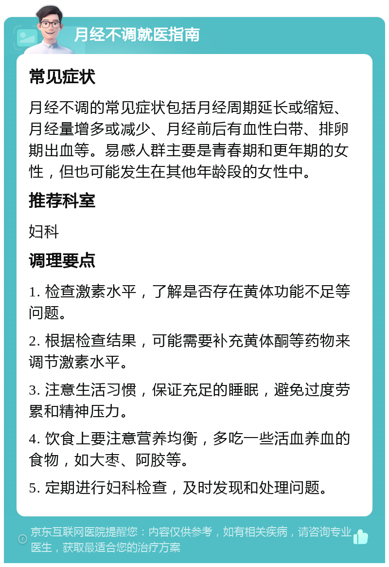 月经不调就医指南 常见症状 月经不调的常见症状包括月经周期延长或缩短、月经量增多或减少、月经前后有血性白带、排卵期出血等。易感人群主要是青春期和更年期的女性，但也可能发生在其他年龄段的女性中。 推荐科室 妇科 调理要点 1. 检查激素水平，了解是否存在黄体功能不足等问题。 2. 根据检查结果，可能需要补充黄体酮等药物来调节激素水平。 3. 注意生活习惯，保证充足的睡眠，避免过度劳累和精神压力。 4. 饮食上要注意营养均衡，多吃一些活血养血的食物，如大枣、阿胶等。 5. 定期进行妇科检查，及时发现和处理问题。