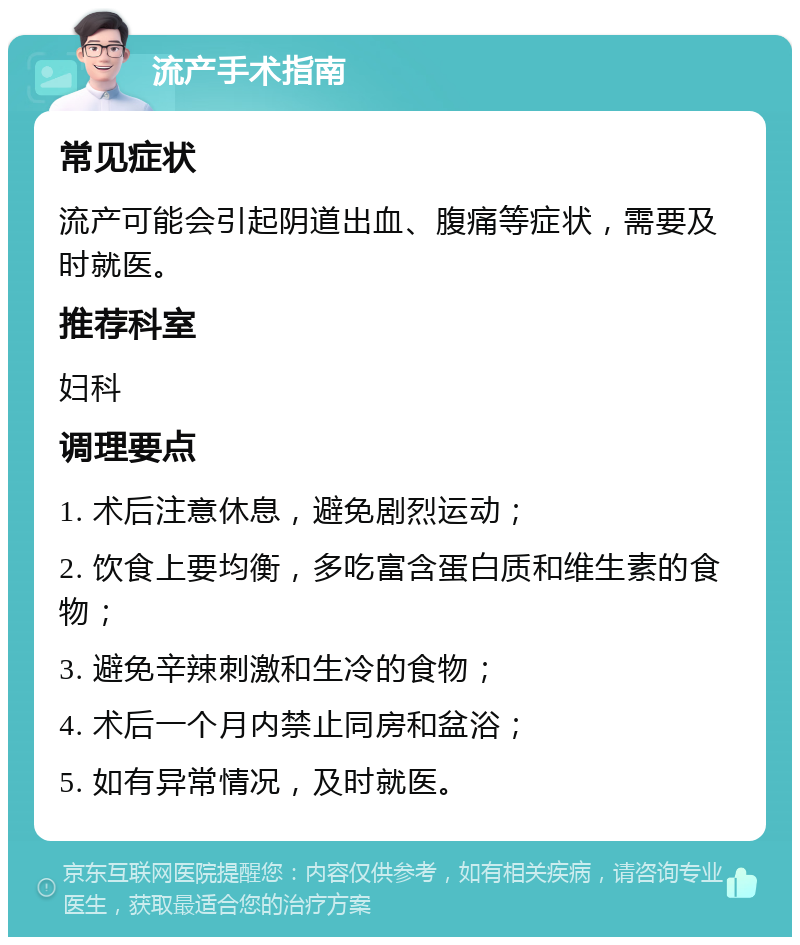 流产手术指南 常见症状 流产可能会引起阴道出血、腹痛等症状，需要及时就医。 推荐科室 妇科 调理要点 1. 术后注意休息，避免剧烈运动； 2. 饮食上要均衡，多吃富含蛋白质和维生素的食物； 3. 避免辛辣刺激和生冷的食物； 4. 术后一个月内禁止同房和盆浴； 5. 如有异常情况，及时就医。