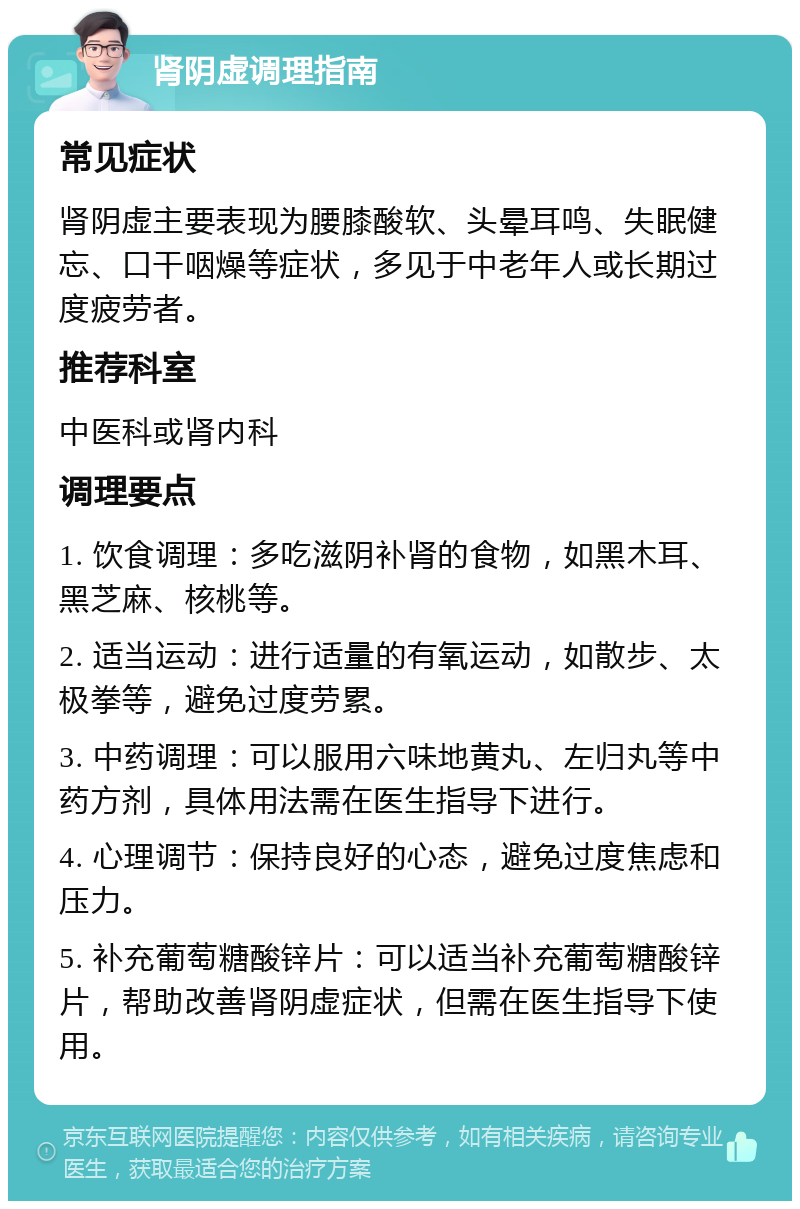 肾阴虚调理指南 常见症状 肾阴虚主要表现为腰膝酸软、头晕耳鸣、失眠健忘、口干咽燥等症状，多见于中老年人或长期过度疲劳者。 推荐科室 中医科或肾内科 调理要点 1. 饮食调理：多吃滋阴补肾的食物，如黑木耳、黑芝麻、核桃等。 2. 适当运动：进行适量的有氧运动，如散步、太极拳等，避免过度劳累。 3. 中药调理：可以服用六味地黄丸、左归丸等中药方剂，具体用法需在医生指导下进行。 4. 心理调节：保持良好的心态，避免过度焦虑和压力。 5. 补充葡萄糖酸锌片：可以适当补充葡萄糖酸锌片，帮助改善肾阴虚症状，但需在医生指导下使用。