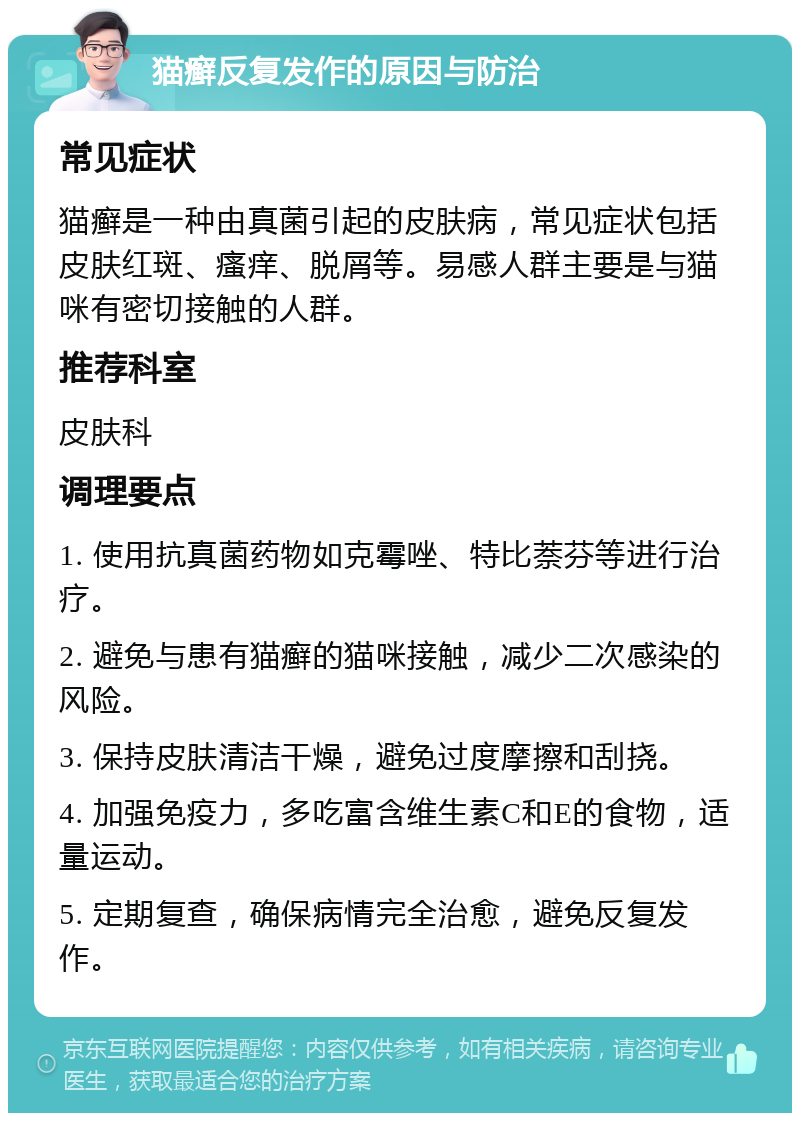 猫癣反复发作的原因与防治 常见症状 猫癣是一种由真菌引起的皮肤病，常见症状包括皮肤红斑、瘙痒、脱屑等。易感人群主要是与猫咪有密切接触的人群。 推荐科室 皮肤科 调理要点 1. 使用抗真菌药物如克霉唑、特比萘芬等进行治疗。 2. 避免与患有猫癣的猫咪接触，减少二次感染的风险。 3. 保持皮肤清洁干燥，避免过度摩擦和刮挠。 4. 加强免疫力，多吃富含维生素C和E的食物，适量运动。 5. 定期复查，确保病情完全治愈，避免反复发作。